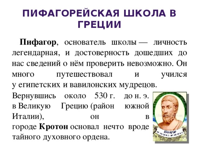 Пифагорейская школа в Греции Пифагор , основатель школы — личность легендарная, и достоверность дошедших до нас сведений о нём проверить невозможно. Он много путешествовал и учился у египетских и вавилонских мудрецов. Вернувшись около 530 г. до н. э. в Великую Грецию (район южной Италии), он в городе  Кротон  основал нечто вроде тайного духовного ордена.  
