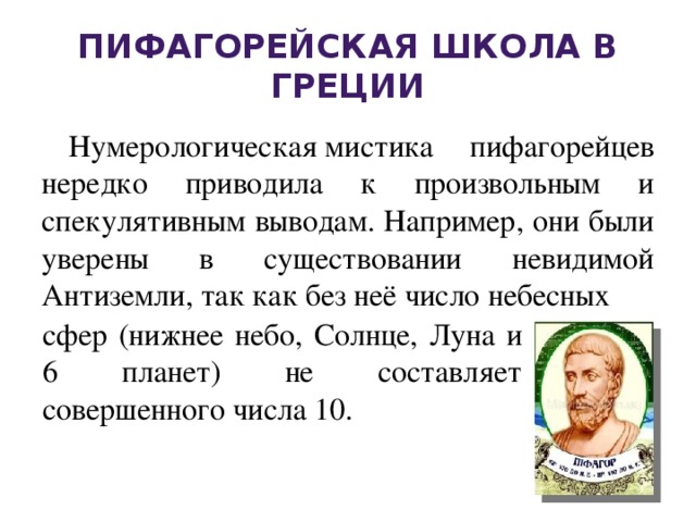 Пифагорейская школа в Греции Нумерологическая мистика пифагорейцев нередко приводила к произвольным и спекулятивным выводам. Например, они были уверены в существовании невидимой Антиземли, так как без неё число небесных сфер (нижнее небо, Солнце, Луна и 6 планет) не составляет совершенного числа 10. 