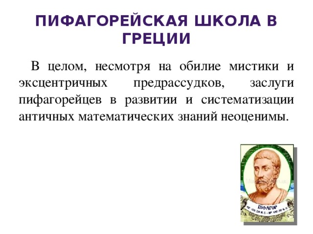 Пифагорейская школа в Греции В целом, несмотря на обилие мистики и эксцентричных предрассудков, заслуги пифагорейцев в развитии и систематизации античных математических знаний неоценимы. 