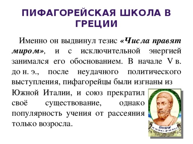 Пифагорейская школа в Греции Именно он выдвинул тезис «Числа правят миром» , и с исключительной энергией занимался его обоснованием. В начале V в. до н. э., после неудачного политического выступления,   пифагорейцы были изгнаны из   Южной Италии, и союз прекратил своё существование, однако популярность учения от рассеяния только возросла.  