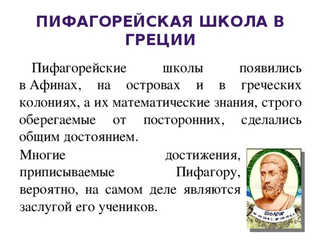 Пифагорейская школа в Греции Пифагорейские школы появились в Афинах, на островах и в греческих колониях, а их математические знания, строго оберегаемые от посторонних, сделались общим достоянием.   Многие достижения, приписываемые Пифагору, вероятно, на самом деле являются заслугой его учеников.   