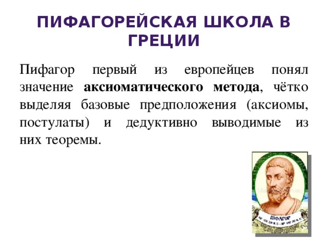 Пифагорейская школа в Греции Пифагор первый из европейцев понял значение аксиоматического метода , чётко выделяя базовые предположения (аксиомы, постулаты) и дедуктивно выводимые из них теоремы. 