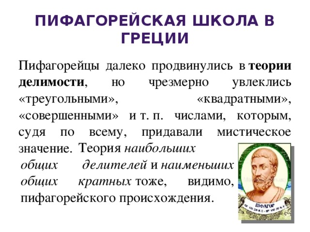 Пифагорейская школа в Греции Пифагорейцы далеко продвинулись в  теории делимости , но чрезмерно увлеклись «треугольными», «квадратными», «совершенными» и т. п. числами, которым, судя по всему, придавали мистическое значение. Теория  наибольших общих делителей  и  наименьших общих кратных  тоже, видимо, пифагорейского происхождения.  