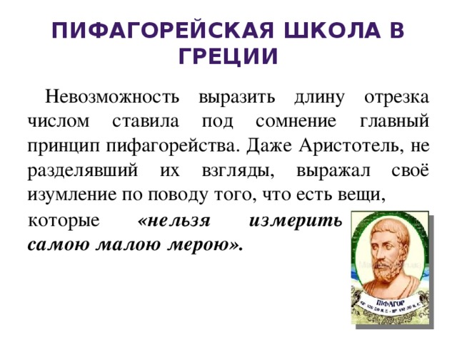 Пифагорейская школа в Греции Невозможность выразить длину отрезка числом ставила под сомнение главный принцип пифагорейства. Даже Аристотель, не разделявший их взгляды, выражал своё изумление по поводу того, что есть вещи, которые «нельзя измерить самою малою мерою».   