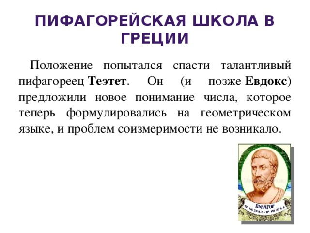 Пифагорейская школа в Греции Положение попытался спасти талантливый пифагореец  Теэтет . Он (и позже  Евдокс ) предложили новое понимание числа, которое теперь формулировались на геометрическом языке, и проблем соизмеримости не возникало.  