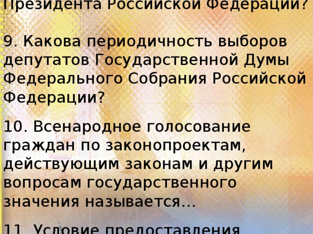 8. Какова периодичность выборов Президента Российской Федерации? 9. Какова периодичность выборов депутатов Государственной Думы Федерального Собрания Российской Федерации? 10. Всенародное голосование граждан по законопроектам, действующим законам и другим вопросам государственного значения называется… 11. Условие предоставления избирательных прав — это…