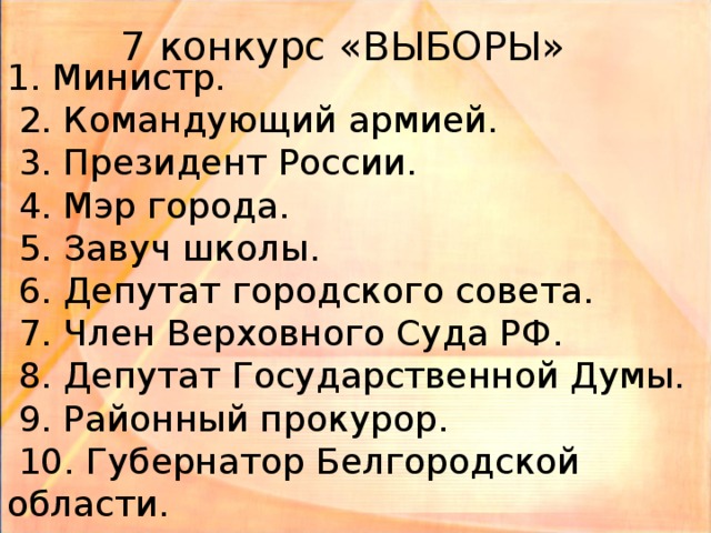 7 конкурс «ВЫБОРЫ» 1. Министр.  2. Командующий армией.  3. Президент России.  4. Мэр города.  5. Завуч школы.  6. Депутат городского совета.  7. Член Верховного Суда РФ.  8. Депутат Государственной Думы.  9. Районный прокурор.  10. Губернатор Белгородской области.