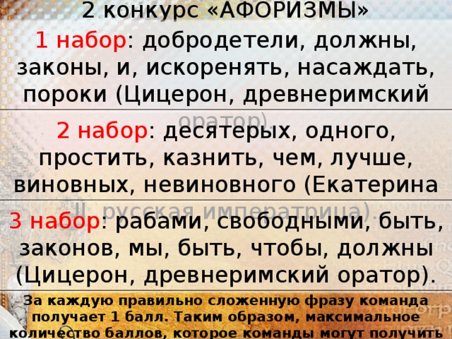 2 конкурс «АФОРИЗМЫ»   1 набор : добродетели, должны, законы, и, искоренять, насаждать, пороки (Цицерон, древнеримский оратор ). 2 набор : десятерых, одного, простить, казнить, чем, лучше, виновных, невиновного (Екатерина II, русская императрица). 3 набор : рабами, свободными, быть, законов, мы, быть, чтобы, должны (Ци­церон, древнеримский оратор). За каждую правильно сложенную фразу команда получает 1 балл. Таким образом, максимальное количество баллов, которое команды могут получить в этом конкурсе – 3 балла.