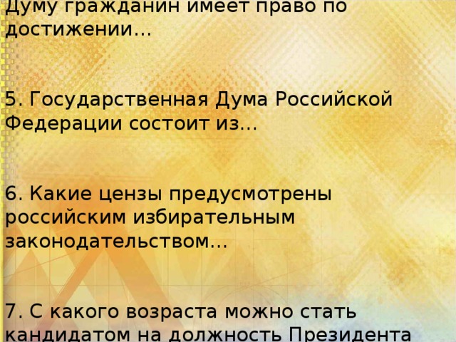 4. Быть избранным в Государственную Думу гражданин имеет право по достижении… 5. Государственная Дума Российской Федерации состоит из… 6. Какие цензы предусмотрены российским избирательным законодательством… 7. С какого возраста можно стать кандидатом на должность Президента Российской Федерации?