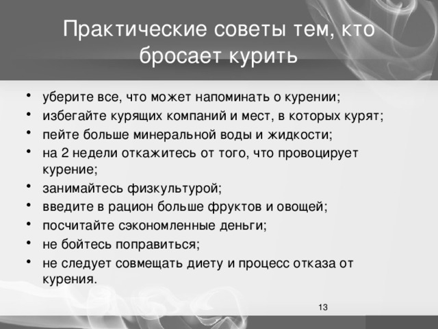 Практические советы тем, кто бросает курить уберите все, что может напоминать о курении; избегайте курящих компаний и мест, в которых курят; пейте больше минеральной воды и жидкости; на 2 недели откажитесь от того, что провоцирует курение; занимайтесь физкультурой; введите в рацион больше фруктов и овощей; посчитайте сэкономленные деньги; не бойтесь поправиться; не следует совмещать диету и процесс отказа от курения.  