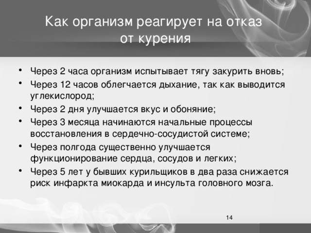 Как организм реагирует на отказ  от курения Через 2 часа организм испытывает тягу закурить вновь; Через 12 часов облегчается дыхание, так как выводится углекислород; Через 2 дня улучшается вкус и обоняние; Через 3 месяца начинаются начальные процессы восстановления в сердечно-сосудистой системе; Через полгода существенно улучшается функционирование сердца, сосудов и легких; Через 5 лет у бывших курильщиков в два раза снижается риск инфаркта миокарда и инсульта головного мозга.  