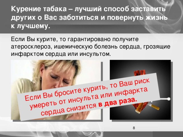 Если Вы бросите курить, то Ваш риск умереть от инсульта или инфаркта сердца снизится в два раза. Курение табака – лучший способ заставить других о Вас заботиться и повернуть жизнь к лучшему. Если Вы курите, то гарантировано получите атеросклероз, ишемическую болезнь сердца, грозящие инфарктом сердца или инсультом.  