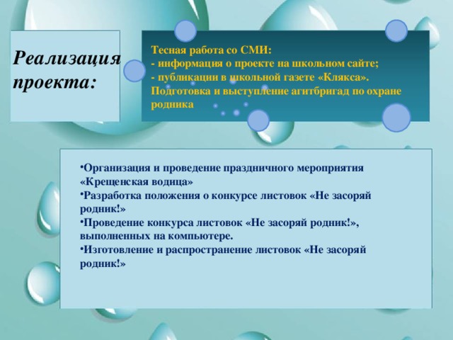 Тесная работа со СМИ:  - информация о проекте на школьном сайте;  - публикации в школьной газете «Клякса». Подготовка и выступление агитбригад по охране родника Реализация проекта: Организация и проведение праздничного мероприятия «Крещенская водица» Разработка положения о конкурсе листовок «Не засоряй родник!» Проведение конкурса листовок «Не засоряй родник!», выполненных на компьютере. Изготовление и распространение листовок «Не засоряй родник!» 