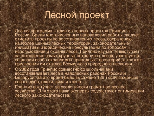 Лесной проект Лесная программа – один из первых проектов Гринпис в России. Среди многочисленных направлений работы следует отметить проекты по восстановлению лесов, сохранению наиболее ценных лесных территорий, законодательные инициативы и юридические консультации по вопросам использования и охраны лесов. Гринпис изучает и выступает за сохранение самых крупных нетронутых лесов, участвует в создании особо охраняемых природных территорий, а также в присвоении им статуса Всемирного природного наследия. С 2002 года Гринпис совместно со школьниками восстанавливает леса в малолесных районах России и Беларуси. За это время было высажено 186 тысяч саженцев сосны, дуба, ольхи, вяза и клена. Гринпис выступает за экологически грамотное лесное хозяйство. Для этого наши эксперты содействуют оптимизации лесного законодательства. 