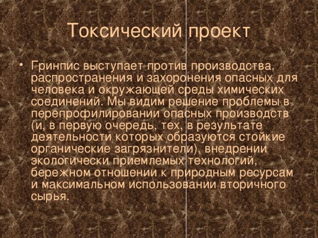 Токсический проект Гринпис выступает против производства, распространения и захоронения опасных для человека и окружающей среды химических соединений. Мы видим решение проблемы в перепрофилировании опасных производств (и, в первую очередь, тех, в результате деятельности которых образуются стойкие органические загрязнители), внедрении экологически приемлемых технологий, бережном отношении к природным ресурсам и максимальном использовании вторичного сырья. 