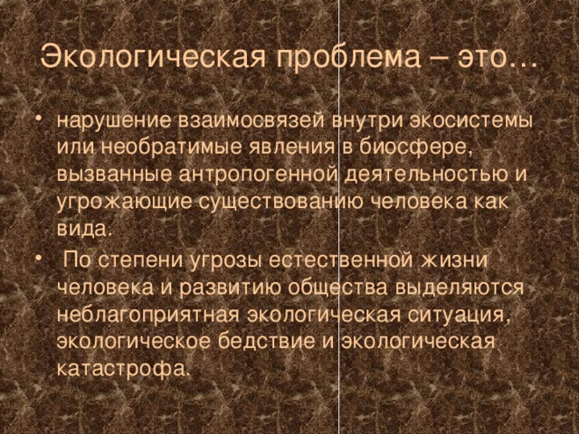 Экологическая проблема – это… нарушение взаимосвязей внутри экосистемы или необратимые явления в биосфере, вызванные антропогенной деятельностью и угрожающие существованию человека как вида.  По степени угрозы естественной жизни человека и развитию общества выделяются неблагоприятная экологическая ситуация, экологическое бедствие и экологическая катастрофа.  