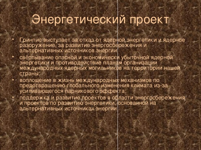 Энергетический проект Гринпис выступает за отказ от ядерной энергетики и ядерное разоружение, за развитие энергосбережения и альтернативных источников энергии. свёртывание опасной и экономически убыточной ядерной энергетики и противодействие планам организации международных ядерных могильников на территории нашей страны; воплощение в жизнь международных механизмов по предотвращению глобального изменения климата из-за усиливающегося парникового эффекта; поддержка и развитие проектов в области энергосбережения и проектов по развитию энергетики, основанной на альтернативных источниках энергии. 