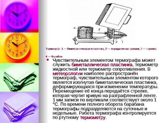 Термограф: 1 — биметаллическая пластинка; 2 — передаточные рычаги; 3 — стрелка; 4 — барабан.  Чувствительным элементом термографа может служить  биметаллическая пластинка , термометр жидкостной или термометр сопротивления. В метеорологии  наиболее распространён термограф, чувствительным элементом которого является изогнутая биметаллическая пластинка, деформирующаяся при изменении температуры. Перемещение её конца передаётся стрелке, которая чертит кривую на разграфленной ленте. 1 мм записи по вертикали соответствует около 1 °C. По времени полного оборота барабана термографы подразделяются на суточные и недельные. Работа термографа контролируется по ртутному  термометру . 