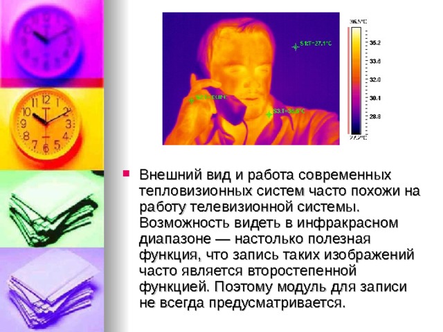 Внешний вид и работа современных тепловизионных систем часто похожи на работу телевизионной системы. Возможность видеть в инфракрасном диапазоне — настолько полезная функция, что запись таких изображений часто является второстепенной функцией. Поэтому модуль для записи не всегда предусматривается. 