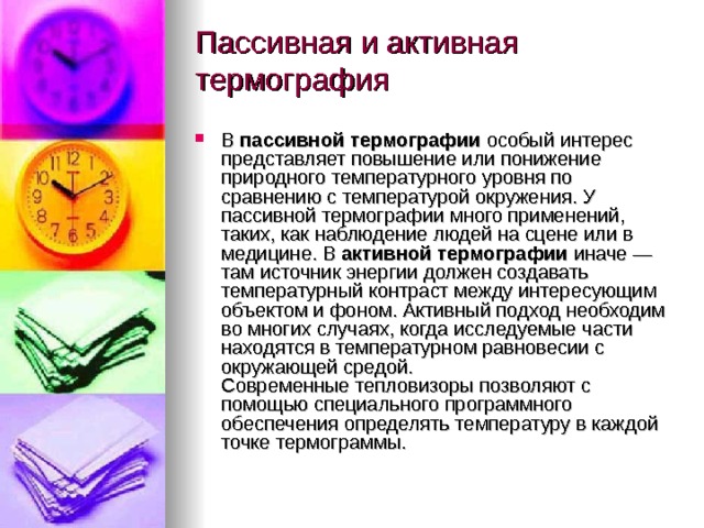 Пассивная и активная термография   В  пассивной термографии  особый интерес представляет повышение или понижение природного температурного уровня по сравнению с температурой окружения. У пассивной термографии много применений, таких, как наблюдение людей на сцене или в медицине. В  активной термографии  иначе — там источник энергии должен создавать температурный контраст между интересующим объектом и фоном. Активный подход необходим во многих случаях, когда исследуемые части находятся в температурном равновесии с окружающей средой. Современные тепловизоры позволяют с помощью специального программного обеспечения определять температуру в каждой точке термограммы. 