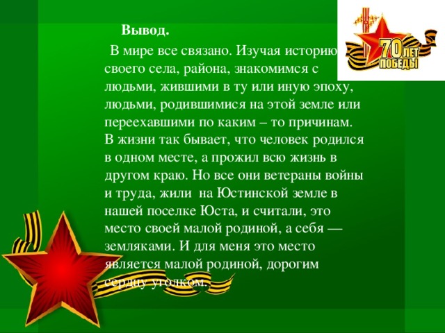  Вывод.   В мире все связано. Изучая историю своего села, района, знакомимся с людьми, жившими в ту или иную эпоху, людьми, родившимися на этой земле или переехавшими по каким – то причинам. В жизни так бывает, что человек родился в одном месте, а прожил всю жизнь в другом краю. Но все они ветераны войны и труда, жили на Юстинской земле в нашей поселке Юста, и считали, это место своей малой родиной, а себя — земляками. И для меня это место является малой родиной, дорогим сердцу уголком. 