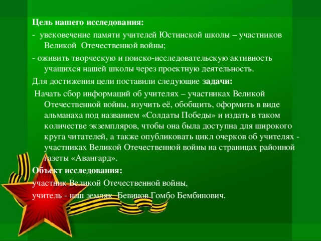 Цель нашего исследования: - увековечение памяти учителей Юстинской школы – участников Великой Отечественной войны; - оживить творческую и поиско-исследовательскую активность учащихся нашей школы через проектную деятельность. Для достижения цели поставили следующие задачи:  Начать сбор информаций об учителях – участниках Великой Отечественной войны, изучить её, обобщить, оформить в виде альманаха под названием «Солдаты Победы» и издать в таком количестве экземпляров, чтобы она была доступна для широкого круга читателей, а также опубликовать цикл очерков об учителях - участниках Великой Отечественной войны на страницах районной газеты «Авангард». Объект исследования: участник Великой Отечественной войны, учитель - наш земляк  Бевинов Гомбо Бембинович.   