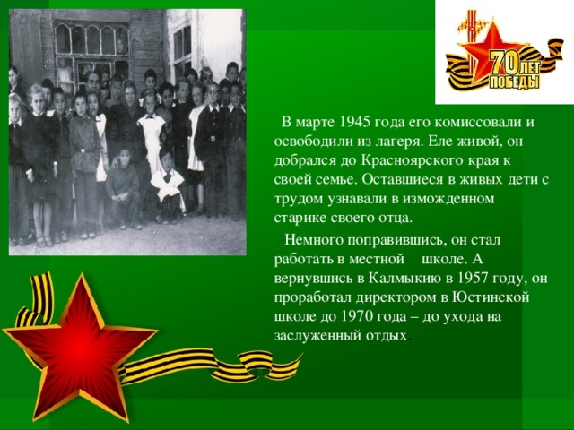  В марте 1945 года его комиссовали и освободили из лагеря. Еле живой, он добрался до Красноярского края к своей семье. Оставшиеся в живых дети с трудом узнавали в изможденном старике своего отца.  Немного поправившись, он стал работать в местной  школе. А вернувшись в Калмыкию в 1957 году, он проработал директором в Юстинской школе до 1970 года – до ухода на заслуженный отдых . 