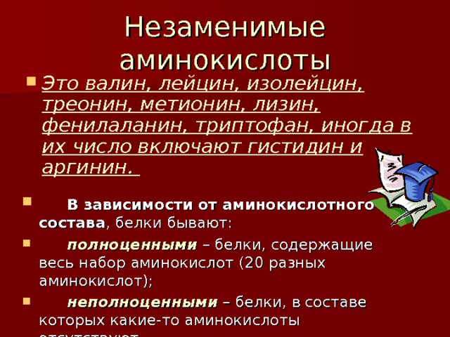 Незаменимые аминокислоты  Это валин, лейцин, изолейцин, треонин, метионин, лизин, фенилаланин, триптофан, иногда в их число включают гистидин и аргинин.   В зависимости от аминокислотного состава , белки бывают:  полноценными  – белки, содержащие весь набор аминокислот (20 разных аминокислот);  неполноценными – белки, в составе которых какие-то аминокислоты отсутствуют.  