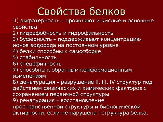 Свойства белков  1) амфотерность – проявляют и кислые и основные свойства  2) гидрофобность и гидрофильность  3) буферность – поддерживают концентрацию ионов водорода на постоянном уровне  4) белки способны к самосборке  5) стабильность  6) спецефичность  7) способны к обратным конформационным изменениям  8) денатурация – разрушение II, III, IV структур под действием физических и химических факторов с сохранением первичной структуры  9) ренатурация – восстановление пространственной структуры и биологической активности, если не нарушена I структура белка. 