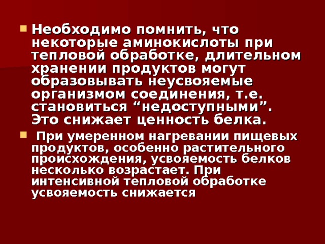 Необходимо помнить, что некоторые аминокислоты при тепловой обработке, длительном хранении продуктов могут образовывать неусвояемые организмом соединения, т.е. становиться “недоступными”. Это снижает ценность белка.  При умеренном нагревании пищевых продуктов, особенно растительного происхождения, усвояемость белков несколько возрастает. При интенсивной тепловой обработке усвояемость снижается   