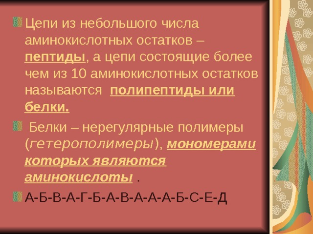 Цепи из небольшого числа аминокислотных остатков – пептиды , а цепи состоящие более чем из 10 аминокислотных остатков называются полипептиды или белки.  Белки – нерегулярные полимеры ( гетерополимеры ) , мономерами которых являются аминокислоты  . А-Б-В-А-Г-Б-А-В-А-А-А-Б-С-Е-Д  