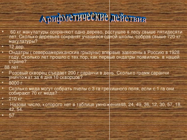  60 кг макулатуры сохраняют одно дерево, растущее в лесу свыше пятидесяти лет. Сколько деревьев сохранят учащиеся одной школы, собрав свыше 720 кг макулатуры? 12 дер. Ондатры ( североамериканские грызуны) впервые завезены в Россию в 1928 году. Сколько лет прошло с тех пор, как первые ондатры появились в нашей стране?  88 лет Розовый скворец съедает 200 г саранчи в день. Сколько грамм саранчи уничтожат за 4 дня 10 скворцов? 8000 г Сколько меда могут собрать пчелы с 3 га гречишного поля, если с 1 га они собирают 70 кг меда? 210 кг  Назови число, которого нет в таблице умножения48, 24, 49, 36, 12, 30, 57, 18, 42, 54 . 57 