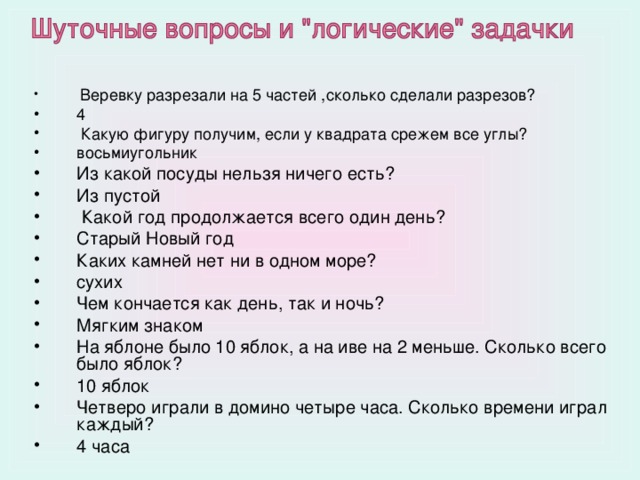  Веревку разрезали на 5 частей ,сколько сделали разрезов? 4  Какую фигуру получим, если у квадрата срежем все углы? восьмиугольник Из какой посуды нельзя ничего есть? Из пустой  Какой год продолжается всего один день? Старый Новый год Каких камней нет ни в одном море? сухих Чем кончается как день, так и ночь? Мягким знаком На яблоне было 10 яблок, а на иве на 2 меньше. Сколько всего было яблок? 10 яблок Четверо играли в домино четыре часа. Сколько времени играл каждый? 4 часа 