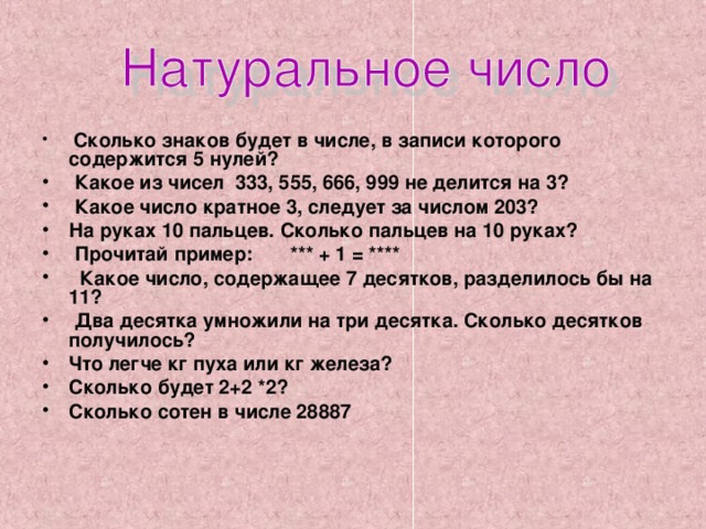  Сколько знаков будет в числе, в записи которого содержится 5 нулей?  Какое из чисел 333, 555, 666, 999 не делится на 3?  Какое число кратное 3, следует за числом 203? На руках 10 пальцев. Сколько пальцев на 10 руках?  Прочитай пример: *** + 1 = ****  Какое число, содержащее 7 десятков, разделилось бы на 11?  Два десятка умножили на три десятка. Сколько десятков получилось? Что легче кг пуха или кг железа? Сколько будет 2+2 *2? Сколько сотен в числе 28887 
