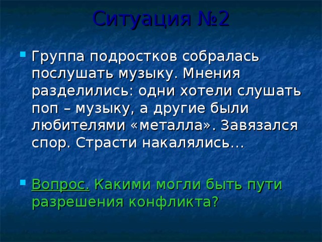 Ситуация №2 Группа подростков собралась послушать музыку. Мнения разделились: одни хотели слушать поп – музыку, а другие были любителями «металла». Завязался спор. Страсти накалялись…  Вопрос. Какими могли быть пути разрешения конфликта? 