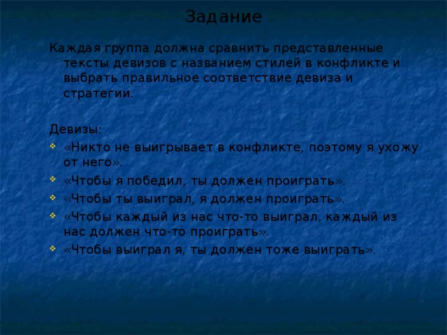 Задание Каждая группа должна сравнить представленные тексты девизов с названием стилей в конфликте и выбрать правильное соответствие девиза и стратегии. Девизы: Каждая группа должна сравнить представленные тексты девизов с названием стилей в конфликте и выбрать правильное соответствие девиза и стратегии.  Девизы: «Никто не выигрывает в конфликте, поэтому я ухожу от него». «Чтобы я победил, ты должен проиграть». «Чтобы ты выиграл, я должен проиграть». «Чтобы каждый из нас что-то выиграл, каждый из нас должен что-то проиграть». «Чтобы выиграл я, ты должен тоже выиграть». «Никто не выигрывает в конфликте, поэтому я ухожу от него». «Чтобы я победил, ты должен проиграть». «Чтобы ты выиграл, я должен проиграть». «Чтобы каждый из нас что-то выиграл, каждый из нас должен что-то проиграть». «Чтобы выиграл я, ты должен тоже выиграть». 