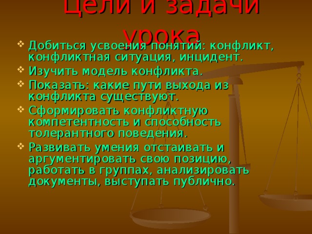 Цели и задачи урока Добиться усвоения понятий: конфликт, конфликтная ситуация, инцидент. Изучить модель конфликта. Показать: какие пути выхода из конфликта существуют. Сформировать конфликтную компетентность и способность толерантного поведения. Развивать умения отстаивать и аргументировать свою позицию, работать в группах, анализировать документы, выступать публично. 