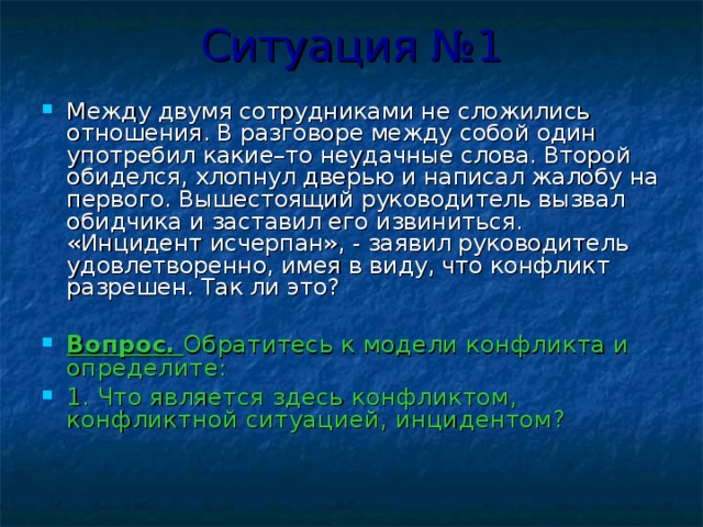 Ситуация №1 Между двумя сотрудниками не сложились отношения. В разговоре между собой один употребил какие–то неудачные слова. Второй обиделся, хлопнул дверью и написал жалобу на первого. Вышестоящий руководитель вызвал обидчика и заставил его извиниться. «Инцидент исчерпан», - заявил руководитель удовлетворенно, имея в виду, что конфликт разрешен. Так ли это?  Вопрос. Обратитесь к модели конфликта и определите: 1. Что является здесь конфликтом, конфликтной ситуацией, инцидентом? 