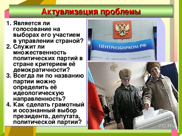 Актуализация проблемы Является ли голосование на выборах его участием в управлении страной? Служит ли множественность политических партий в стране критерием её демократичности? Всегда ли по названию партии можно определить её идеологическую направленность? Как сделать грамотный и осознанный выбор президента, депутата, политической партии?   