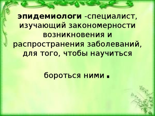 эпидемиологи -специалист, изучающий закономерности возникновения и распространения заболеваний, для того, чтобы научиться бороться ними . 