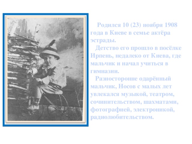 Родился 10 (23) ноября 1908 года в Киеве в семье актёра эстрады.  Детство его прошло в посёлке Ирпень, недалеко от Киева, где мальчик и начал учиться в гимназии.  Разносторонне одарённый мальчик, Носов с малых лет увлекался музыкой, театром, сочинительством, шахматами, фотографией, электроникой, радиолюбительством.