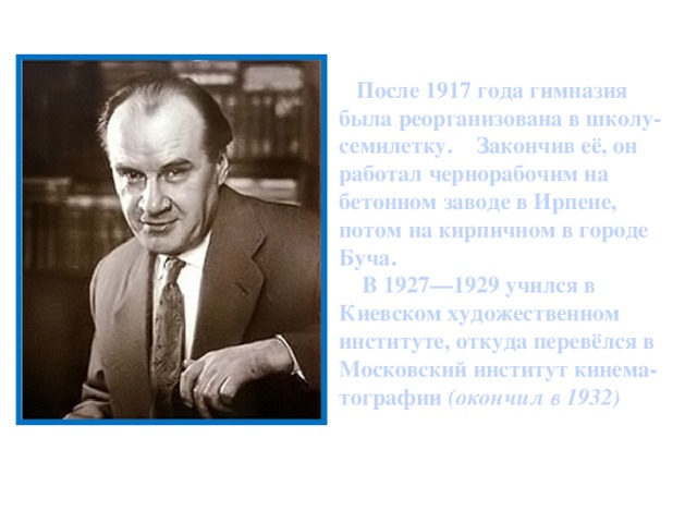 После 1917 года гимназия была реорганизована в школу-семилетку. Закончив её, он работал чернорабочим на бетонном заводе в Ирпенe, потом на кирпичном в городе Буча.  В 1927—1929 учился в Киевском художественном институте, откуда перевёлся в Московский институт кинема-тографии (окончил в 1932)