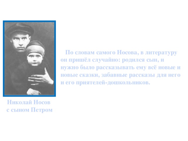 По словам самого Носова, в литературу он пришёл случайно: родился сын, и нужно было рассказывать ему всё новые и новые сказки, забавные рассказы для него и его приятелей-дошкольников. Николай Носов с сыном Петром