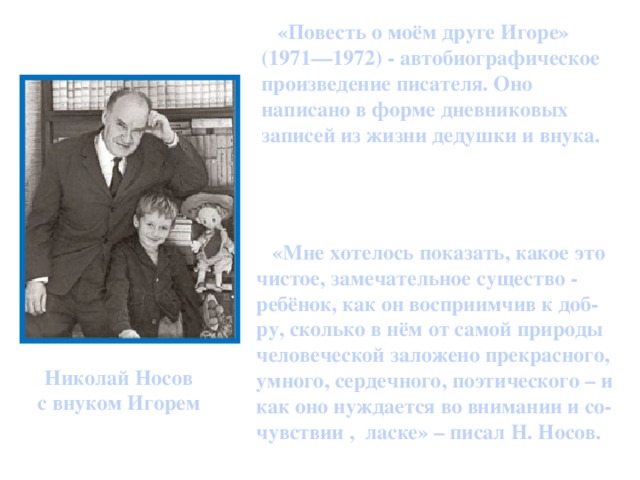 «Повесть о моём друге Игоре» (1971—1972) - автобиографическое произведение писателя. Оно написано в форме дневниковых записей из жизни дедушки и внука.  «Мне хотелось показать, какое это чистое, замечательное существо - ребёнок, как он восприимчив к доб-ру, сколько в нём от самой природы человеческой заложено прекрасного, умного, сердечного, поэтического – и как оно нуждается во внимании и со-чувствии , ласке» – писал Н. Носов. Николай Носов с внуком Игорем