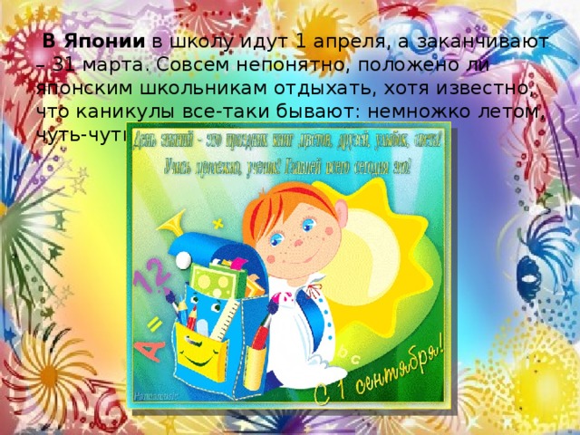 В Японии  в школу идут 1 апреля, а заканчивают – 31 марта. Совсем непонятно, положено ли японским школьникам отдыхать, хотя известно, что каникулы все-таки бывают: немножко летом, чуть-чуть зимой и немного весной. 