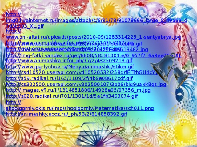 http:// img0.liveinternet.ru/images/attach/c/6/91/78/91078666_large_0_49a68_d7d3c393_XL.gif http :// www.uni-altai.ru/uploads/posts/2010-09/1283314225_1-sentyabrya.jpg http://www.animashka.info/_ ph/77/2/714755267.jpg http :// g10.org.ua/images/stories/43472904.jpg http :// www.tashla-obraz.ru/sh13/images/1-sentebria.gif http:// metodisty.ru/user_upload/09_2012/1346513462.jpg http :// img-fotki.yandex.ru/get/6608/58581001.e/0_957f7_6a9ee26e_XL http://www.animashka.info/_ ph/77/2/432509213.gif http:// www.jpg-lyubov.ru/Menyu/animashki/stiker.gif http:// cs410520.userapi.com/v410520532/258d/fEiTrhGU4cY.jpg http:// s59.radikal.ru/i165/1109/2f/4b9e08617cdf.gif http :// cs302500.userapi.com/v302500107/3b06/bIq9uaxkBqs.jpg http:// images.vfl.ru/ii/1314851806/14928e95/97356_m.jpg http:// s020.radikal.ru/i701/1301/1d/5a1fb3463074.gif http:// shoolgorniy.okis.ru/img/shoolgorniy/Matematika/sch011.png http://animashky.ucoz.ru/_ ph/53/2/814858392.gif 