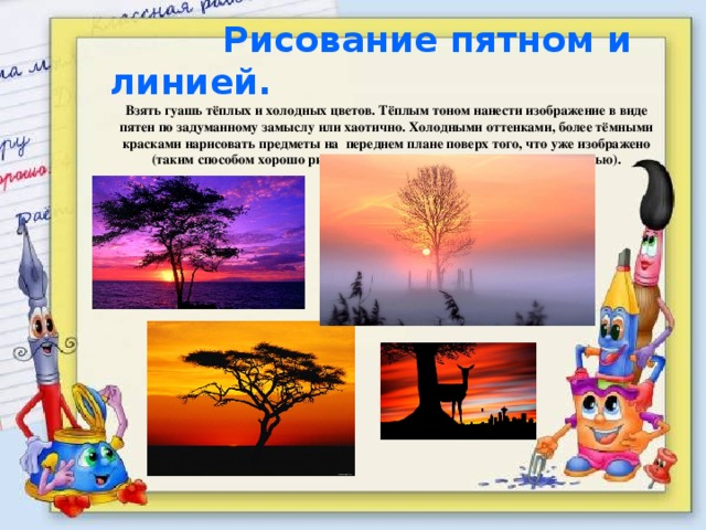  Рисование пятном и линией. Взять гуашь тёплых и холодных цветов. Тёплым тоном нанести изображение в виде пятен по задуманному замыслу или хаотично. Холодными оттенками, более тёмными красками нарисовать предметы на переднем плане поверх того, что уже изображено (таким способом хорошо рисовать природу вечером при закате или ночью). 