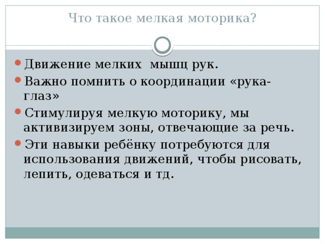 Что такое мелкая моторика?   Движение мелких мышц рук. Важно помнить о координации «рука- глаз» Стимулируя мелкую моторику, мы активизируем зоны, отвечающие за речь. Эти навыки ребёнку потребуются для использования движений, чтобы рисовать, лепить, одеваться и тд. 