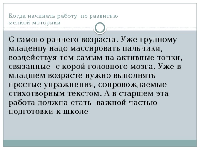 Когда начинать работу по развитию  мелкой моторики С самого раннего возраста. Уже грудному младенцу надо массировать пальчики, воздействуя тем самым на активные точки, связанные с корой головного мозга. Уже в младшем возрасте нужно выполнять простые упражнения, сопровождаемые стихотворным текстом. А в старшем эта работа должна стать важной частью подготовки к школе 