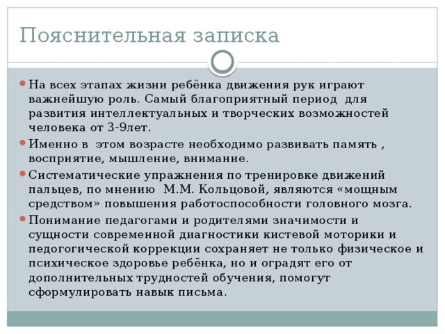 Пояснительная записка На всех этапах жизни ребёнка движения рук играют важнейшую роль. Самый благоприятный период для развития интеллектуальных и творческих возможностей человека от 3-9лет. Именно в этом возрасте необходимо развивать память , восприятие, мышление, внимание. Систематические упражнения по тренировке движений пальцев, по мнению М.М. Кольцовой, являются «мощным средством» повышения работоспособности головного мозга. Понимание педагогами и родителями значимости и сущности современной диагностики кистевой моторики и педогогической коррекции сохраняет не только физическое и психическое здоровье ребёнка, но и оградят его от дополнительных трудностей обучения, помогут сформулировать навык письма.  